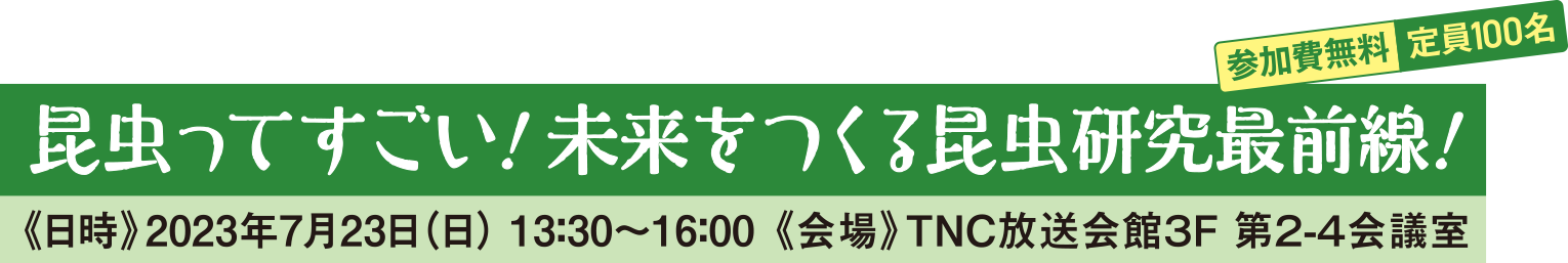 昆虫ってすごい！ 未来をつくる昆虫研究最前線！参加費無料 定員100名 《日時》2023年7月23日（日） 13：30〜16：00 《会場》TNC放送会館３F 第２-４会議室