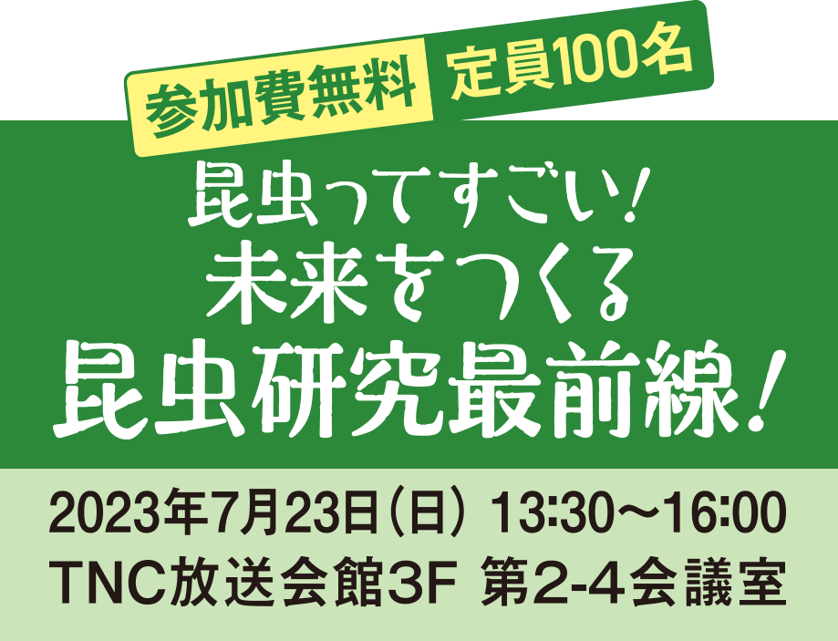 昆虫ってすごい！ 未来をつくる昆虫研究最前線！参加費無料 定員100名 《日時》2023年7月23日（日） 13：30〜16：00 《会場》TNC放送会館３F 第２-４会議室