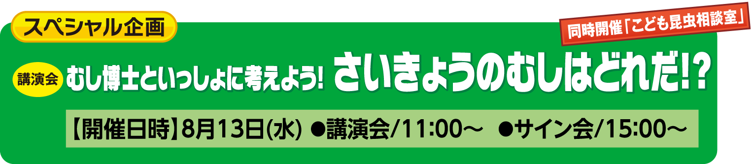 スペシャル企画：むし博士と一緒に考えよう！さいきょうのむしはどれだ！？【開催日時】8月13日(水) ●講演会/11：00～  ●サイン会/15：00～
