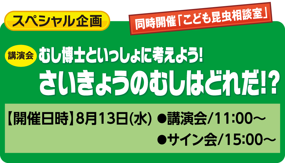 スペシャル企画：むし博士と一緒に考えよう！さいきょうのむしはどれだ！？【開催日時】8月13日(水) ●講演会/11：00～  ●サイン会/15：00～