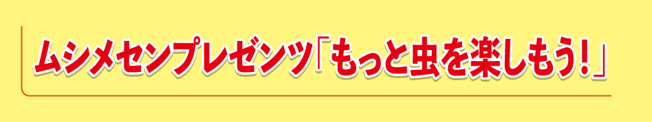ムシメセンプレゼンツ<>「もっと虫を楽しもう！」